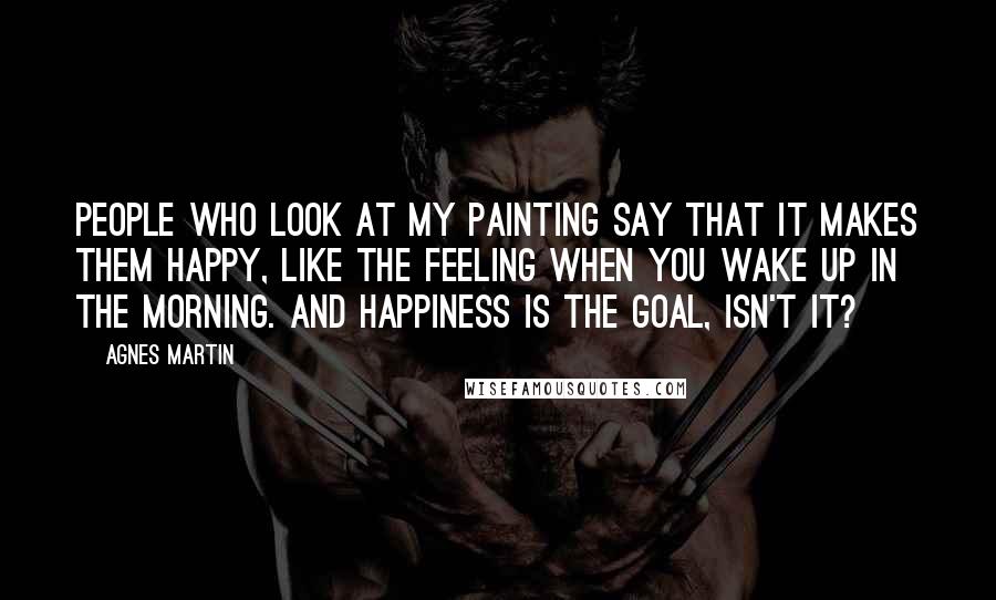 Agnes Martin Quotes: People who look at my painting say that it makes them happy, like the feeling when you wake up in the morning. And happiness is the goal, isn't it?