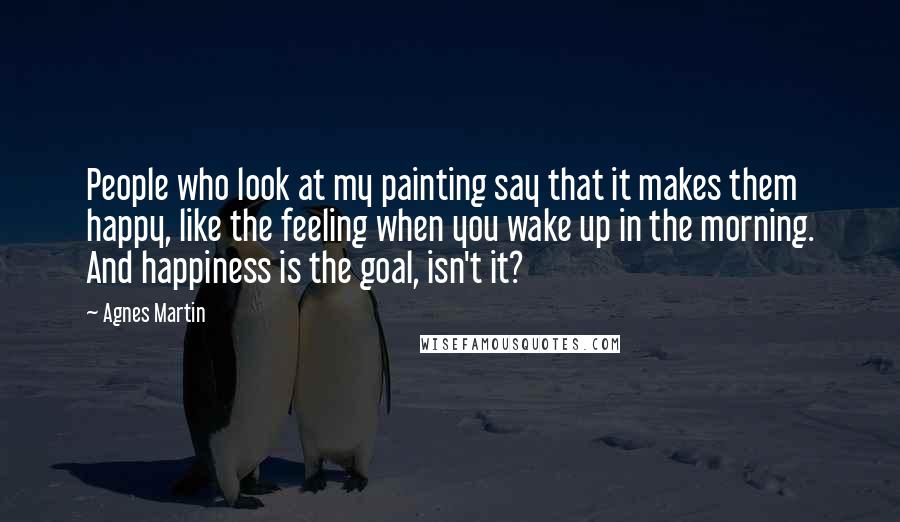 Agnes Martin Quotes: People who look at my painting say that it makes them happy, like the feeling when you wake up in the morning. And happiness is the goal, isn't it?