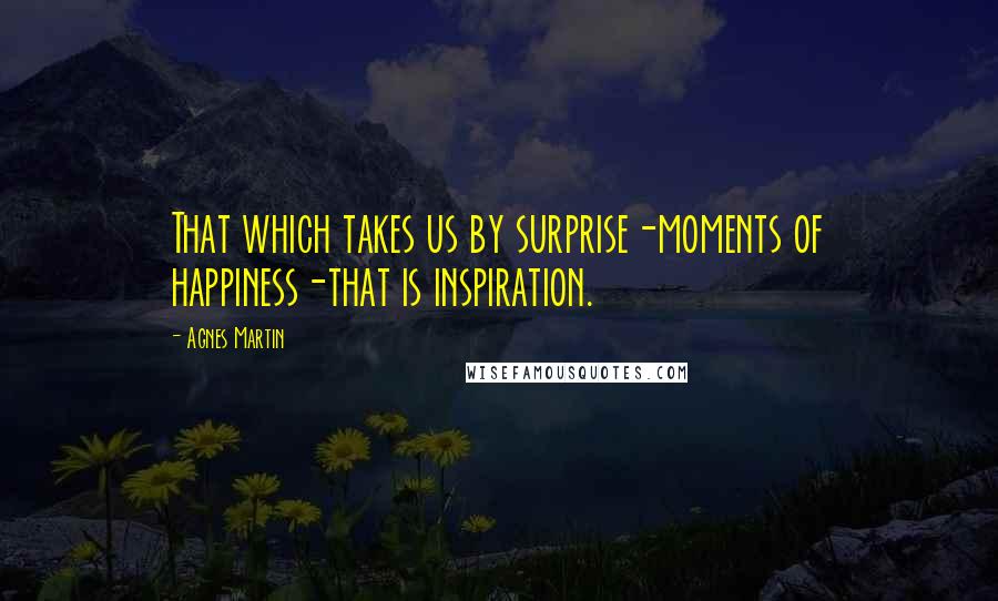 Agnes Martin Quotes: That which takes us by surprise-moments of happiness-that is inspiration.