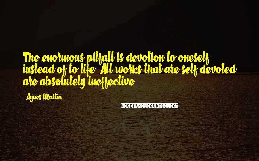 Agnes Martin Quotes: The enormous pitfall is devotion to oneself instead of to life. All works that are self-devoted are absolutely ineffective.