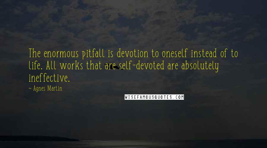 Agnes Martin Quotes: The enormous pitfall is devotion to oneself instead of to life. All works that are self-devoted are absolutely ineffective.