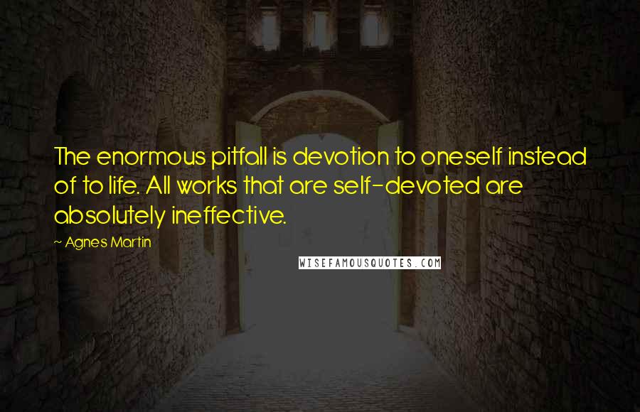 Agnes Martin Quotes: The enormous pitfall is devotion to oneself instead of to life. All works that are self-devoted are absolutely ineffective.