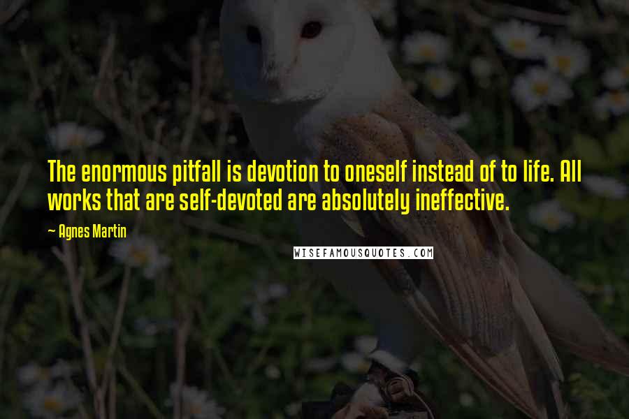 Agnes Martin Quotes: The enormous pitfall is devotion to oneself instead of to life. All works that are self-devoted are absolutely ineffective.