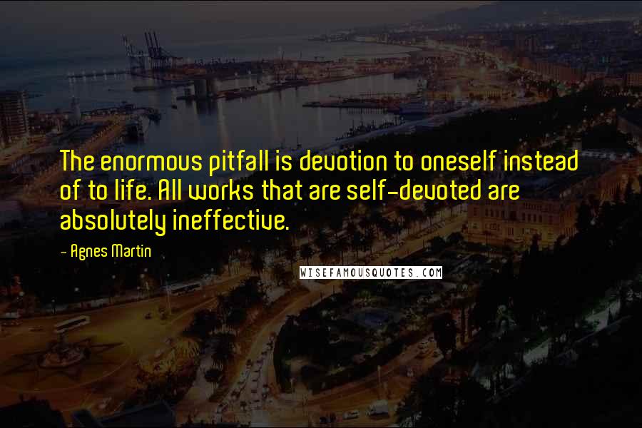 Agnes Martin Quotes: The enormous pitfall is devotion to oneself instead of to life. All works that are self-devoted are absolutely ineffective.