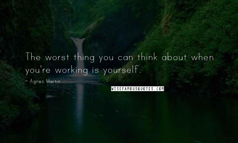 Agnes Martin Quotes: The worst thing you can think about when you're working is yourself.
