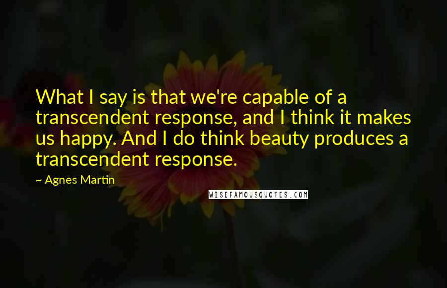 Agnes Martin Quotes: What I say is that we're capable of a transcendent response, and I think it makes us happy. And I do think beauty produces a transcendent response.