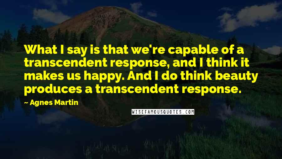 Agnes Martin Quotes: What I say is that we're capable of a transcendent response, and I think it makes us happy. And I do think beauty produces a transcendent response.