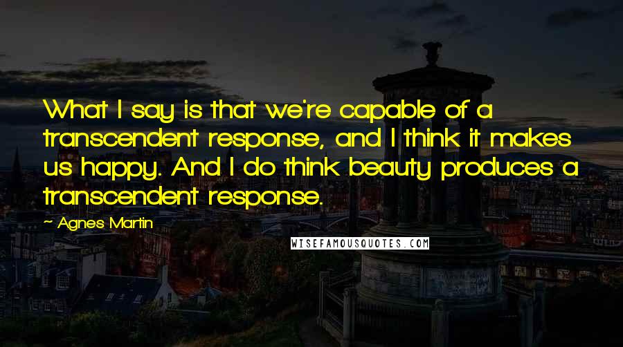 Agnes Martin Quotes: What I say is that we're capable of a transcendent response, and I think it makes us happy. And I do think beauty produces a transcendent response.