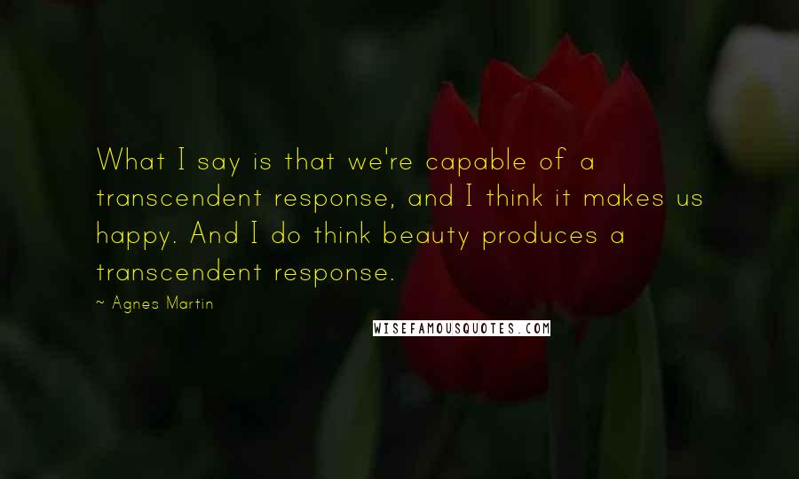 Agnes Martin Quotes: What I say is that we're capable of a transcendent response, and I think it makes us happy. And I do think beauty produces a transcendent response.