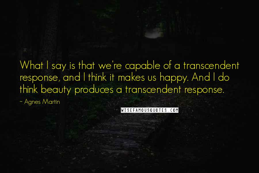 Agnes Martin Quotes: What I say is that we're capable of a transcendent response, and I think it makes us happy. And I do think beauty produces a transcendent response.