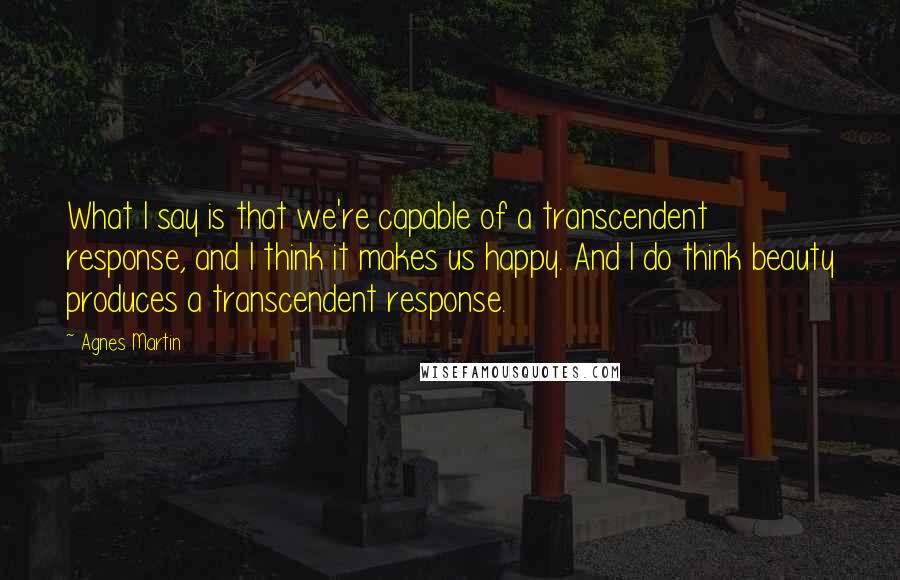 Agnes Martin Quotes: What I say is that we're capable of a transcendent response, and I think it makes us happy. And I do think beauty produces a transcendent response.