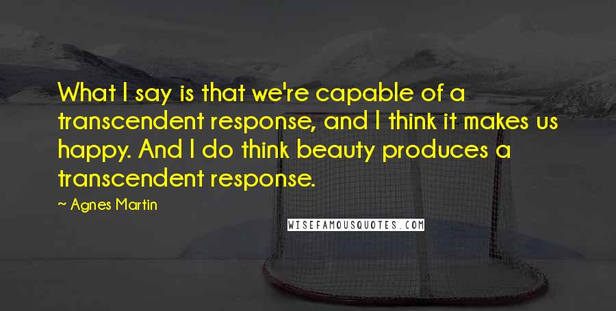 Agnes Martin Quotes: What I say is that we're capable of a transcendent response, and I think it makes us happy. And I do think beauty produces a transcendent response.