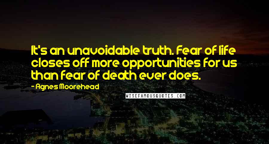 Agnes Moorehead Quotes: It's an unavoidable truth. Fear of life closes off more opportunities for us than fear of death ever does.