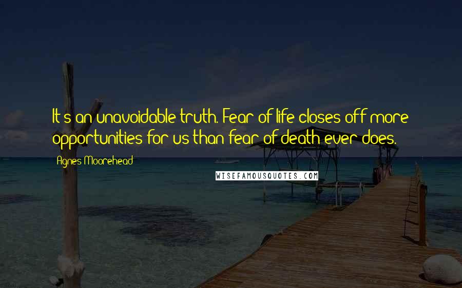 Agnes Moorehead Quotes: It's an unavoidable truth. Fear of life closes off more opportunities for us than fear of death ever does.