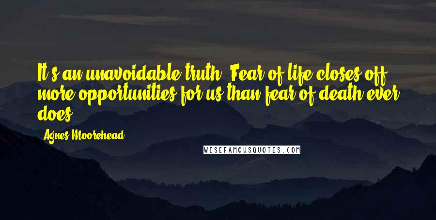 Agnes Moorehead Quotes: It's an unavoidable truth. Fear of life closes off more opportunities for us than fear of death ever does.