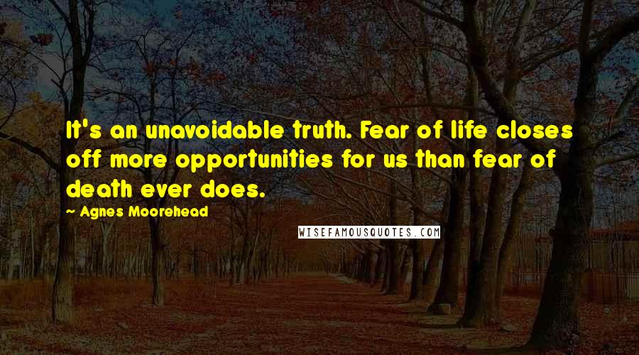 Agnes Moorehead Quotes: It's an unavoidable truth. Fear of life closes off more opportunities for us than fear of death ever does.