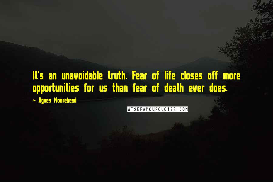 Agnes Moorehead Quotes: It's an unavoidable truth. Fear of life closes off more opportunities for us than fear of death ever does.