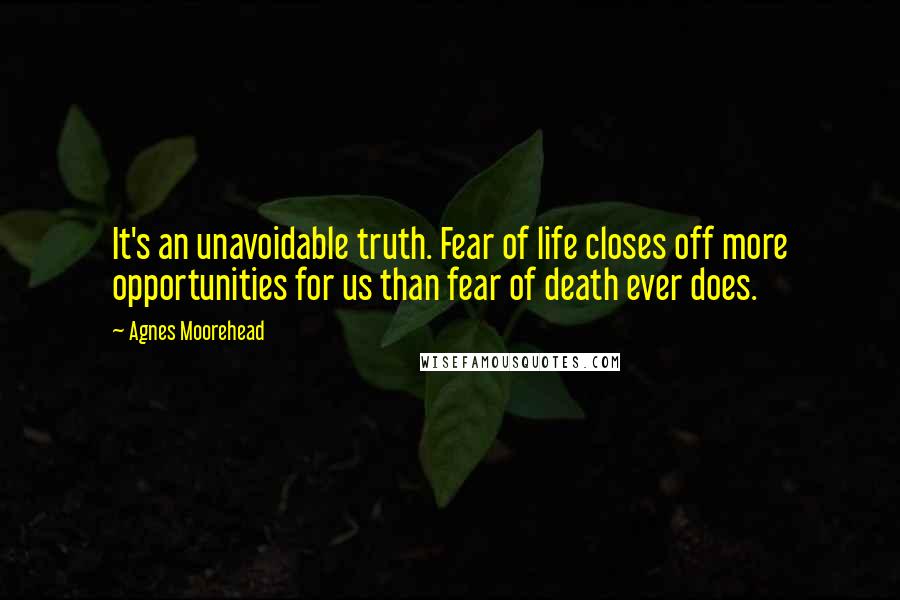 Agnes Moorehead Quotes: It's an unavoidable truth. Fear of life closes off more opportunities for us than fear of death ever does.