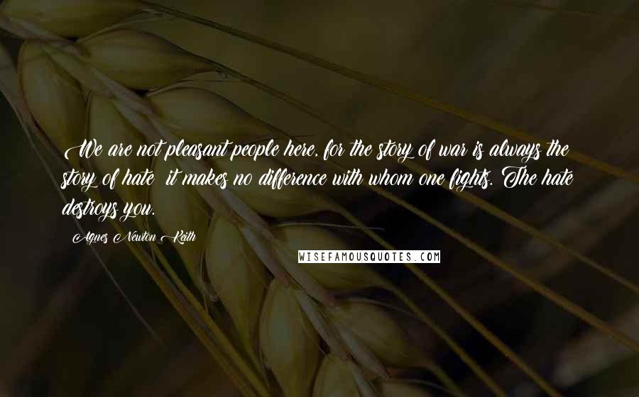 Agnes Newton Keith Quotes: We are not pleasant people here, for the story of war is always the story of hate; it makes no difference with whom one fights. The hate destroys you.