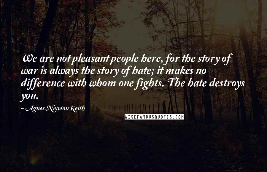 Agnes Newton Keith Quotes: We are not pleasant people here, for the story of war is always the story of hate; it makes no difference with whom one fights. The hate destroys you.