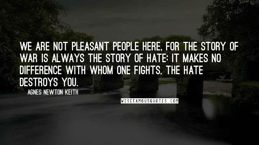 Agnes Newton Keith Quotes: We are not pleasant people here, for the story of war is always the story of hate; it makes no difference with whom one fights. The hate destroys you.