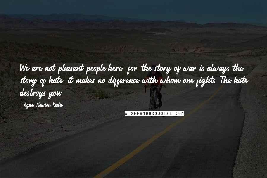 Agnes Newton Keith Quotes: We are not pleasant people here, for the story of war is always the story of hate; it makes no difference with whom one fights. The hate destroys you.