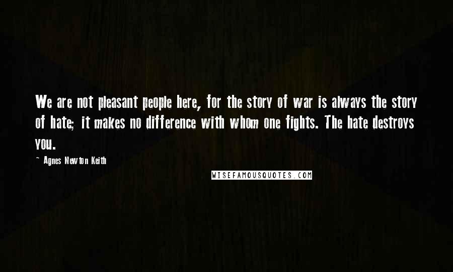 Agnes Newton Keith Quotes: We are not pleasant people here, for the story of war is always the story of hate; it makes no difference with whom one fights. The hate destroys you.