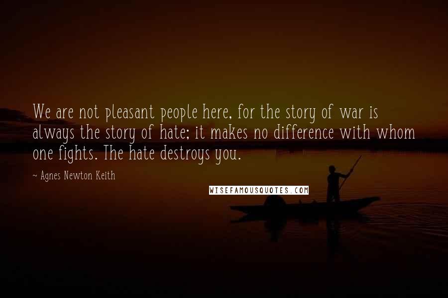 Agnes Newton Keith Quotes: We are not pleasant people here, for the story of war is always the story of hate; it makes no difference with whom one fights. The hate destroys you.