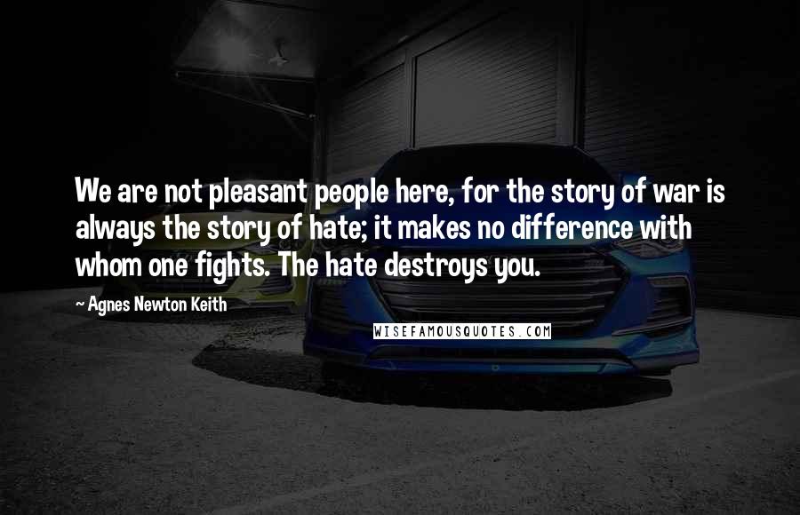 Agnes Newton Keith Quotes: We are not pleasant people here, for the story of war is always the story of hate; it makes no difference with whom one fights. The hate destroys you.