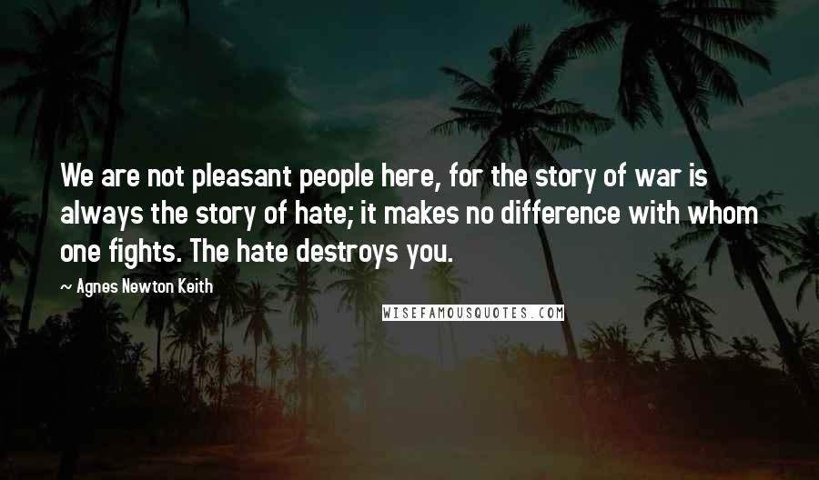 Agnes Newton Keith Quotes: We are not pleasant people here, for the story of war is always the story of hate; it makes no difference with whom one fights. The hate destroys you.