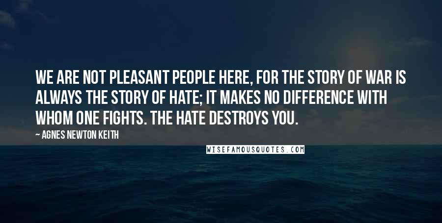 Agnes Newton Keith Quotes: We are not pleasant people here, for the story of war is always the story of hate; it makes no difference with whom one fights. The hate destroys you.