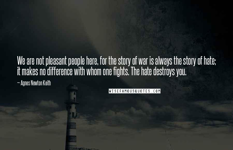 Agnes Newton Keith Quotes: We are not pleasant people here, for the story of war is always the story of hate; it makes no difference with whom one fights. The hate destroys you.