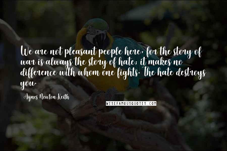 Agnes Newton Keith Quotes: We are not pleasant people here, for the story of war is always the story of hate; it makes no difference with whom one fights. The hate destroys you.