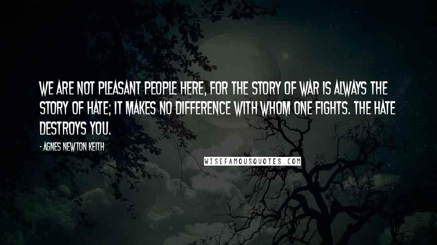 Agnes Newton Keith Quotes: We are not pleasant people here, for the story of war is always the story of hate; it makes no difference with whom one fights. The hate destroys you.