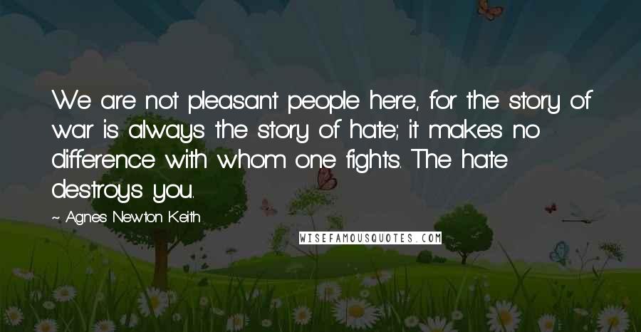 Agnes Newton Keith Quotes: We are not pleasant people here, for the story of war is always the story of hate; it makes no difference with whom one fights. The hate destroys you.