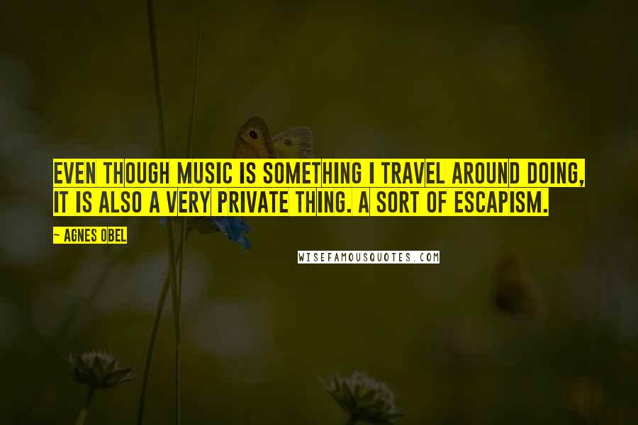 Agnes Obel Quotes: Even though music is something I travel around doing, it is also a very private thing. A sort of escapism.