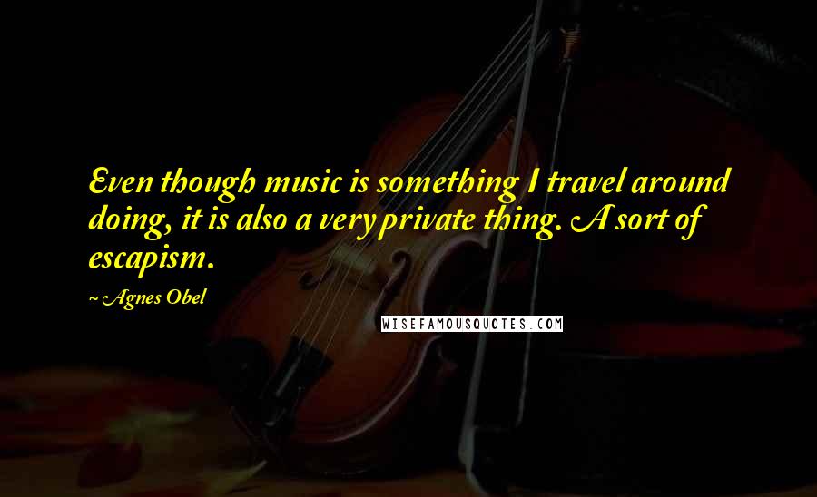 Agnes Obel Quotes: Even though music is something I travel around doing, it is also a very private thing. A sort of escapism.