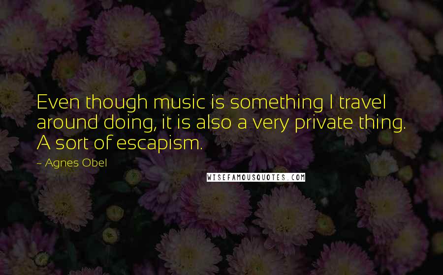 Agnes Obel Quotes: Even though music is something I travel around doing, it is also a very private thing. A sort of escapism.