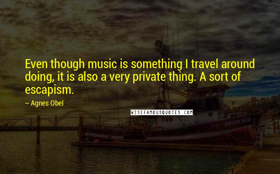Agnes Obel Quotes: Even though music is something I travel around doing, it is also a very private thing. A sort of escapism.