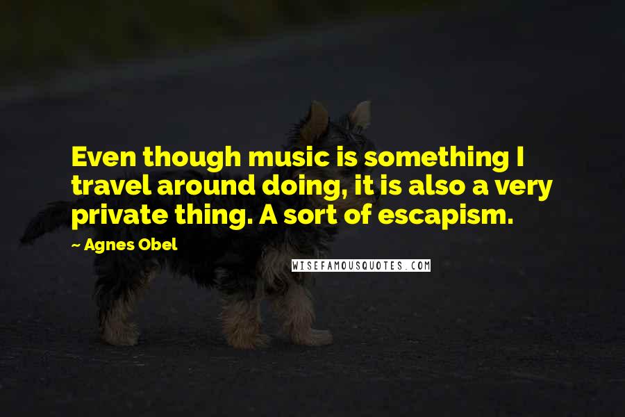 Agnes Obel Quotes: Even though music is something I travel around doing, it is also a very private thing. A sort of escapism.