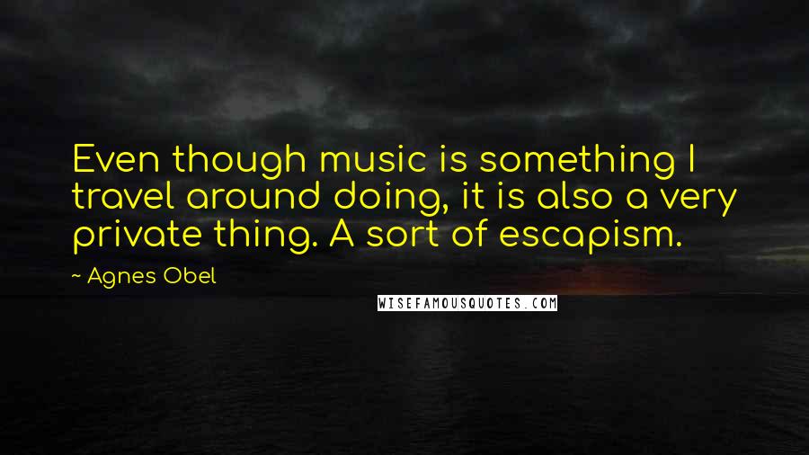 Agnes Obel Quotes: Even though music is something I travel around doing, it is also a very private thing. A sort of escapism.