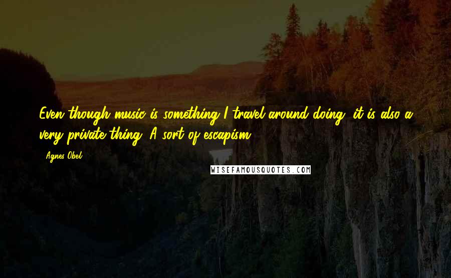 Agnes Obel Quotes: Even though music is something I travel around doing, it is also a very private thing. A sort of escapism.