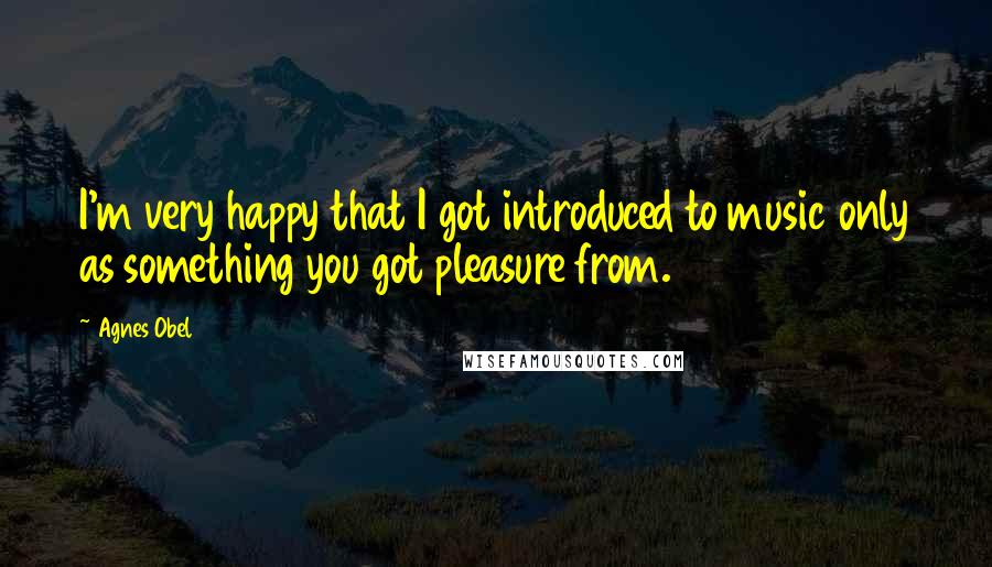 Agnes Obel Quotes: I'm very happy that I got introduced to music only as something you got pleasure from.