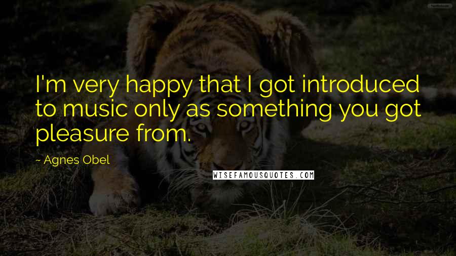 Agnes Obel Quotes: I'm very happy that I got introduced to music only as something you got pleasure from.