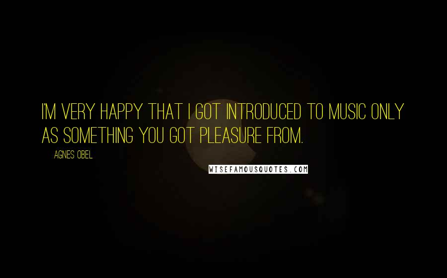 Agnes Obel Quotes: I'm very happy that I got introduced to music only as something you got pleasure from.