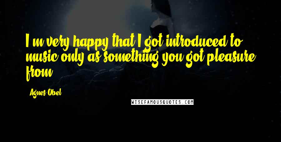 Agnes Obel Quotes: I'm very happy that I got introduced to music only as something you got pleasure from.