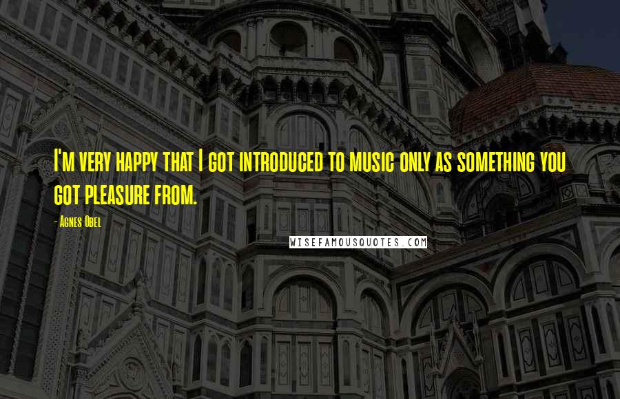 Agnes Obel Quotes: I'm very happy that I got introduced to music only as something you got pleasure from.