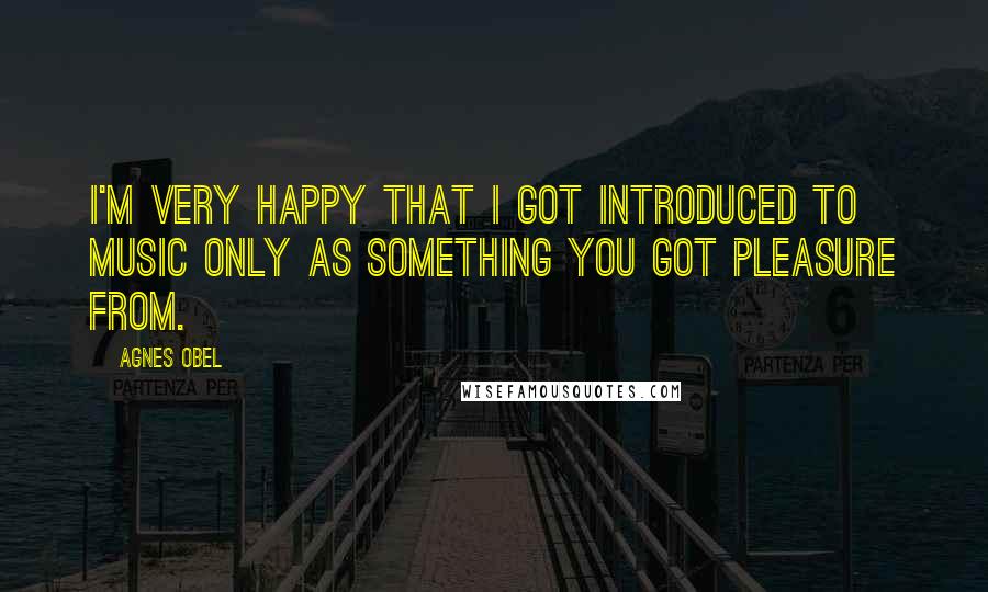 Agnes Obel Quotes: I'm very happy that I got introduced to music only as something you got pleasure from.