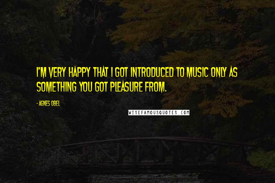Agnes Obel Quotes: I'm very happy that I got introduced to music only as something you got pleasure from.