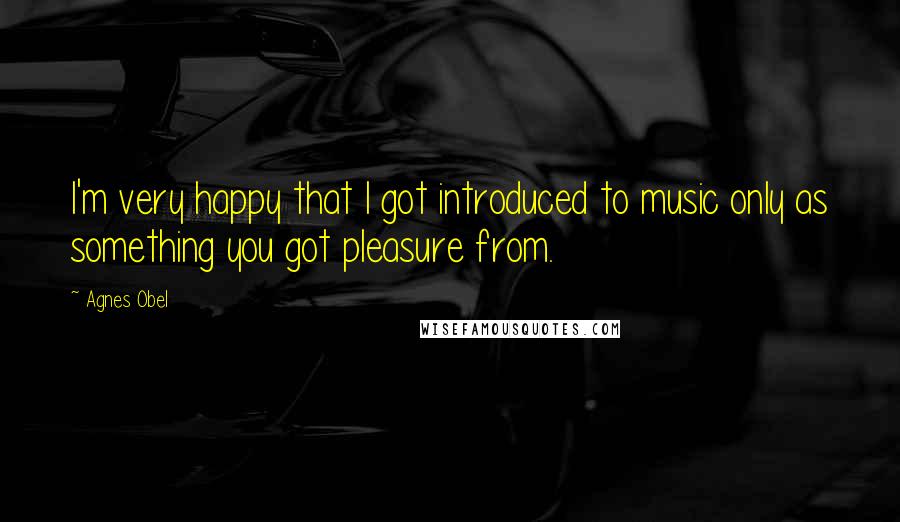 Agnes Obel Quotes: I'm very happy that I got introduced to music only as something you got pleasure from.